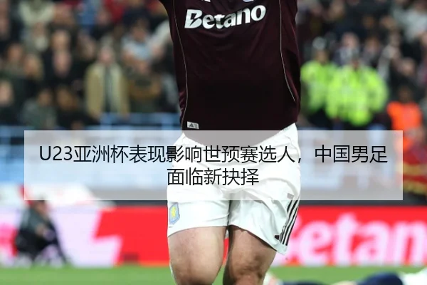 U23亚洲杯表现影响世预赛选人，中国男足面临新抉择